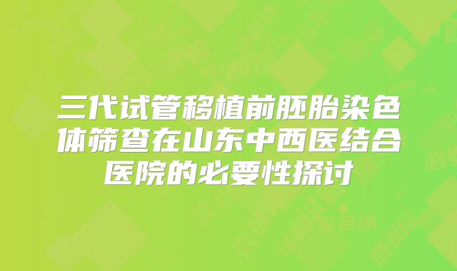 三代试管移植前胚胎染色体筛查在山东中西医结合医院的必要性探讨