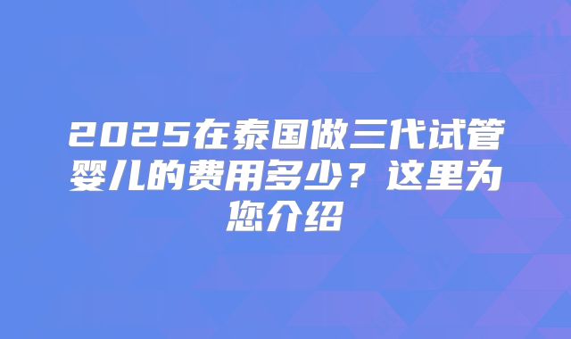 2025在泰国做三代试管婴儿的费用多少？这里为您介绍