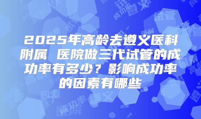 2025年高龄去遵义医科附属 医院做三代试管的成功率有多少？影响成功率的因素有哪些