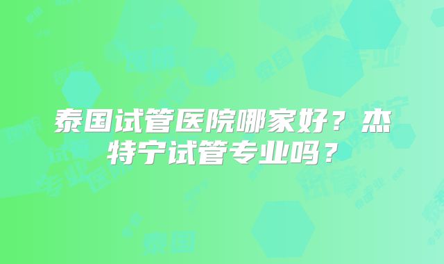 泰国试管医院哪家好？杰特宁试管专业吗？