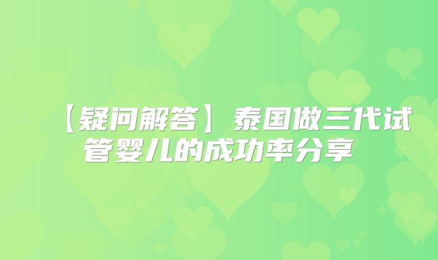 【疑问解答】泰国做三代试管婴儿的成功率分享