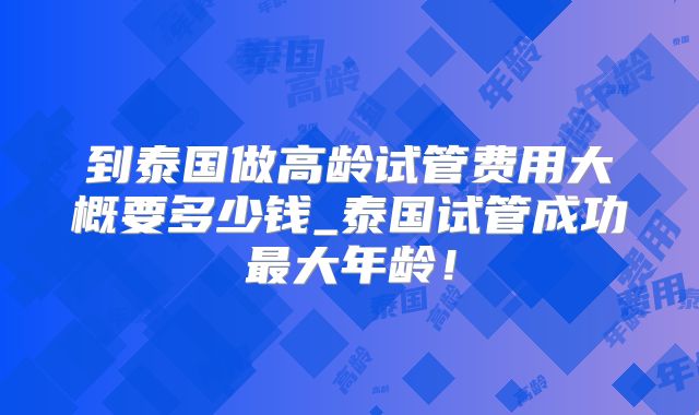 到泰国做高龄试管费用大概要多少钱_泰国试管成功最大年龄！
