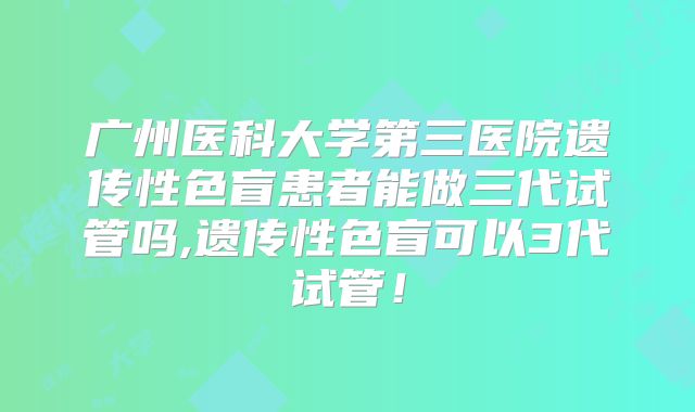 广州医科大学第三医院遗传性色盲患者能做三代试管吗,遗传性色盲可以3代试管！
