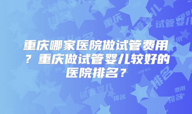 重庆哪家医院做试管费用?重庆做试管婴儿较好的医院排名?