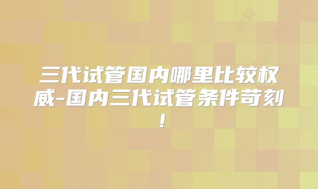 三代试管国内哪里比较权威-国内三代试管条件苛刻！