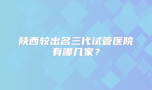 陕西较出名三代试管医院有哪几家？