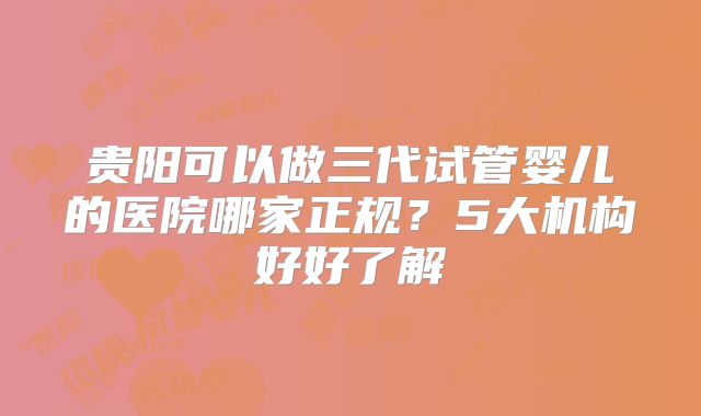 贵阳可以做三代试管婴儿的医院哪家正规？5大机构好好了解