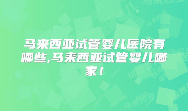 马来西亚试管婴儿医院有哪些,马来西亚试管婴儿哪家！