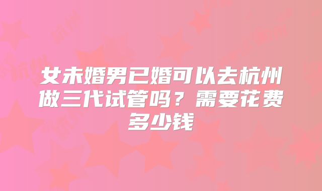 女未婚男已婚可以去杭州做三代试管吗？需要花费多少钱