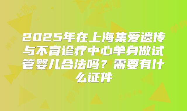 2025年在上海集爱遗传与不育诊疗中心单身做试管婴儿合法吗？需要有什么证件