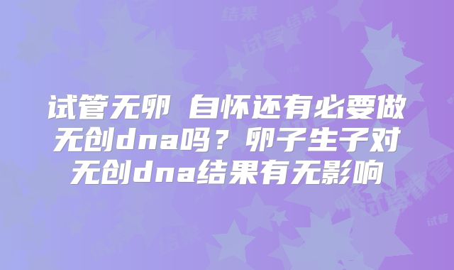 试管无卵�自怀还有必要做无创dna吗？卵子生子对无创dna结果有无影响
