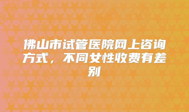 佛山市试管医院网上咨询方式，不同女性收费有差别