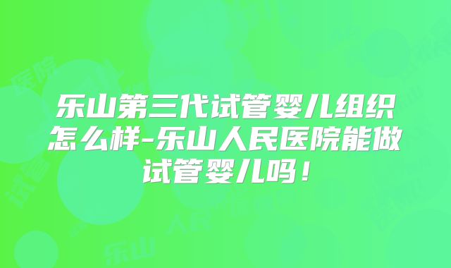 乐山第三代试管婴儿组织怎么样-乐山人民医院能做试管婴儿吗！