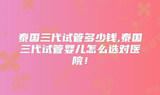 泰国三代试管多少钱,泰国三代试管婴儿怎么选对医院！