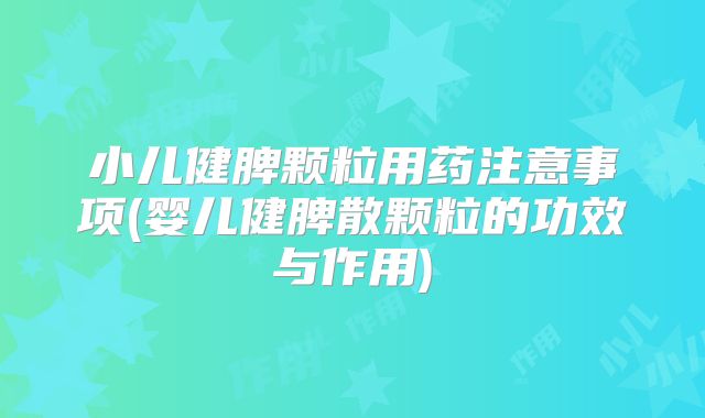 小儿健脾颗粒用药注意事项(婴儿健脾散颗粒的功效与作用)