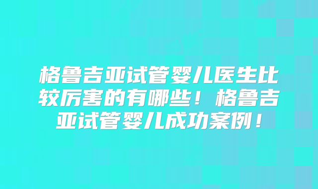 格鲁吉亚试管婴儿医生比较厉害的有哪些！格鲁吉亚试管婴儿成功案例！