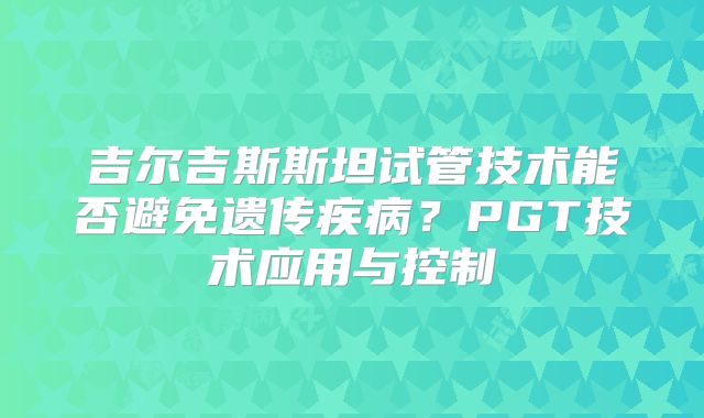 吉尔吉斯斯坦试管技术能否避免遗传疾病？PGT技术应用与控制