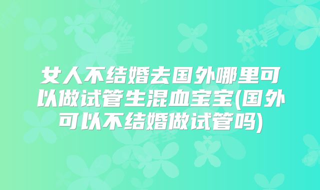 女人不结婚去国外哪里可以做试管生混血宝宝(国外可以不结婚做试管吗)