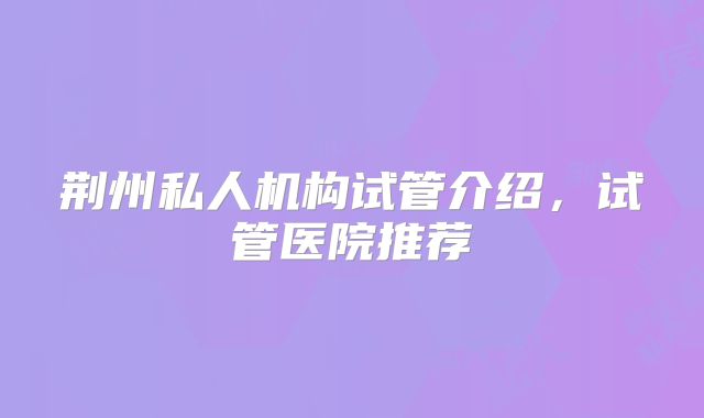 荆州私人机构试管介绍，试管医院推荐