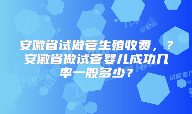 安徽省试做管生殖收费,?安徽省做试管婴儿成功几率一般多少?