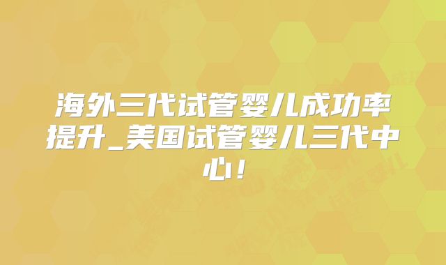 海外三代试管婴儿成功率提升_美国试管婴儿三代中心！