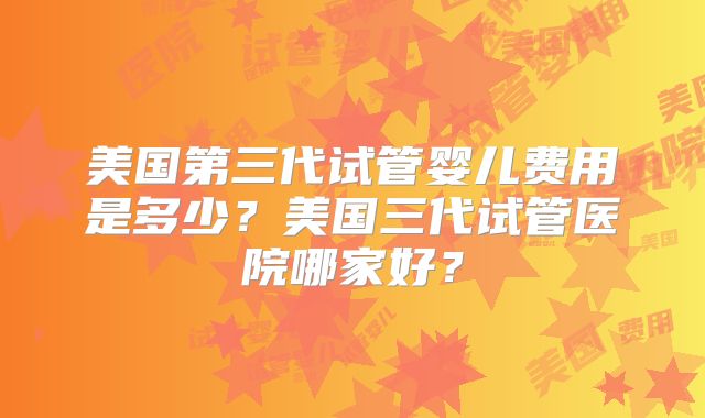 美国第三代试管婴儿费用是多少?美国三代试管医院哪家好?