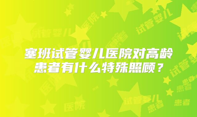 塞班试管婴儿医院对高龄患者有什么特殊照顾?