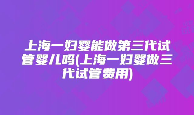 上海一妇婴能做第三代试管婴儿吗(上海一妇婴做三代试管费用)