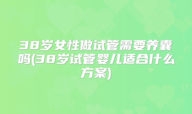 38岁女性做试管需要养囊吗(38岁试管婴儿适合什么方案)