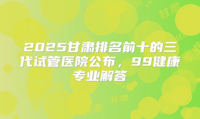 2025甘肃排名前十的三代试管医院公布，99健康专业解答