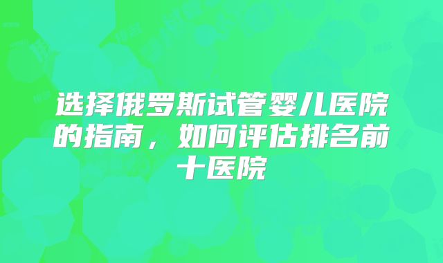 选择俄罗斯试管婴儿医院的指南,如何评估排名前十医院