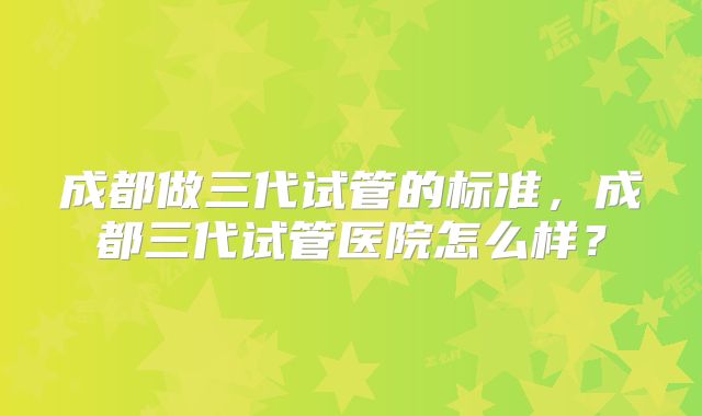 成都做三代试管的标准，成都三代试管医院怎么样？