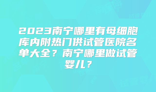 2023南宁哪里有母细胞库内附热门供试管医院名单大全？南宁哪里做试管婴儿？