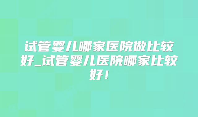试管婴儿哪家医院做比较好_试管婴儿医院哪家比较好!