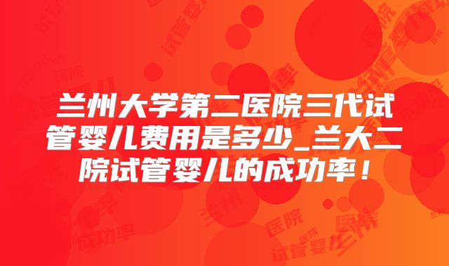 兰州大学第二医院三代试管婴儿费用是多少_兰大二院试管婴儿的成功率！