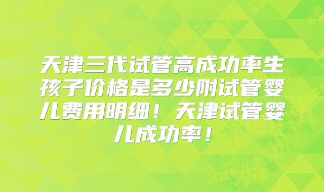 天津三代试管高成功率生孩子价格是多少附试管婴儿费用明细！天津试管婴儿成功率！