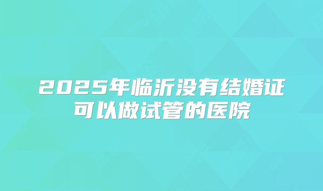 2025年临沂没有结婚证可以做试管的医院