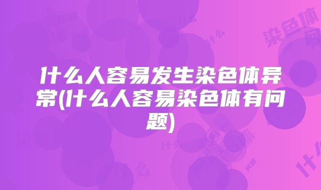 什么人容易发生染色体异常(什么人容易染色体有问题)