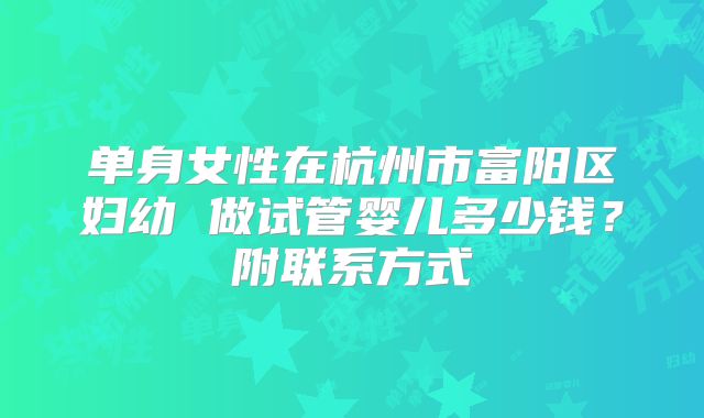 单身女性在杭州市富阳区妇幼 做试管婴儿多少钱？附联系方式