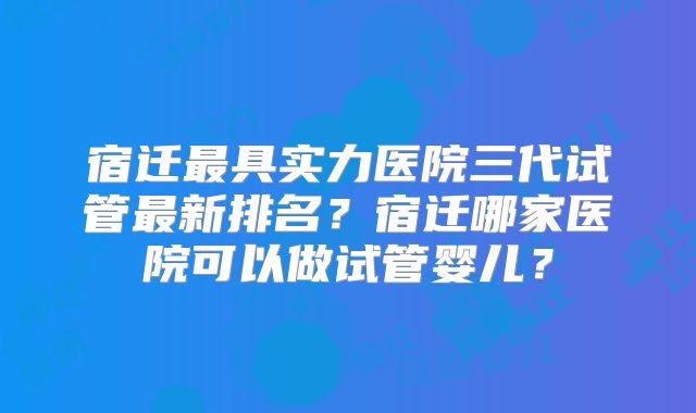 宿迁最具实力医院三代试管最新排名?宿迁哪家医院可以做试管婴儿?