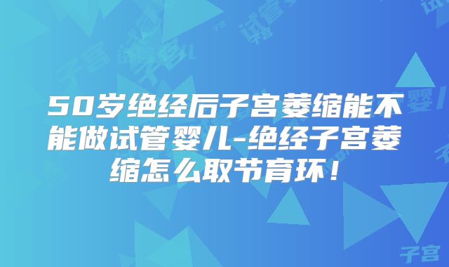 50岁绝经后子宫萎缩能不能做试管婴儿-绝经子宫萎缩怎么取节育环！