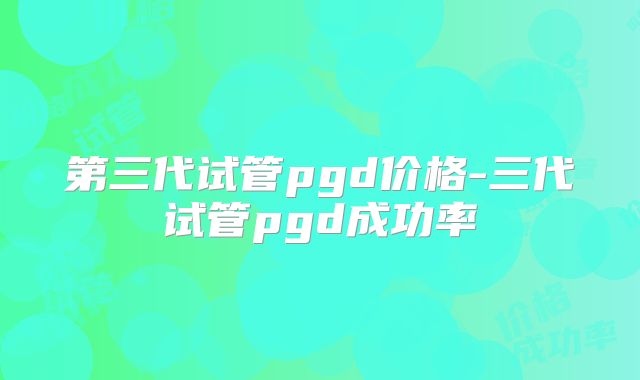 第三代试管pgd价格-三代试管pgd成功率