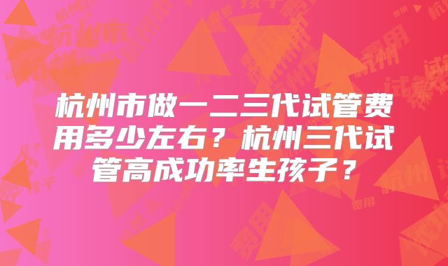 杭州市做一二三代试管费用多少左右？杭州三代试管高成功率生孩子？