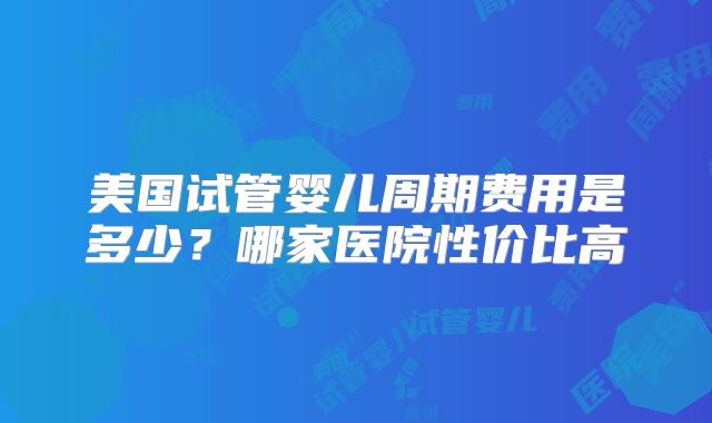 美国试管婴儿周期费用是多少?哪家医院性价比高
