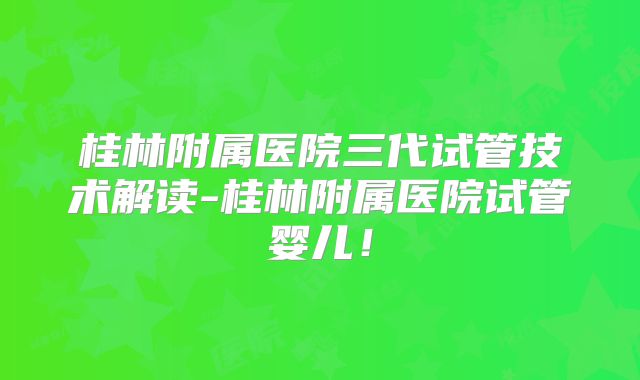 桂林附属医院三代试管技术解读-桂林附属医院试管婴儿！