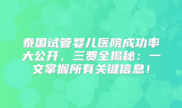 泰国试管婴儿医院成功率大公开，三费全揭秘：一文掌握所有关键信息！