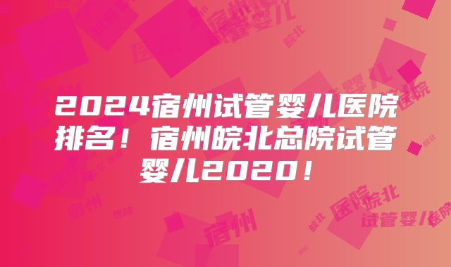 2024宿州试管婴儿医院排名！宿州皖北总院试管婴儿2020！