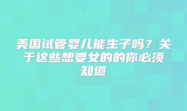 美国试管婴儿能生子吗？关于这些想要女的的你必须知道