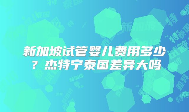 新加坡试管婴儿费用多少?杰特宁泰国差异大吗