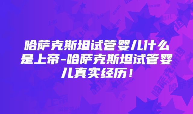 哈萨克斯坦试管婴儿什么是上帝-哈萨克斯坦试管婴儿真实经历!
